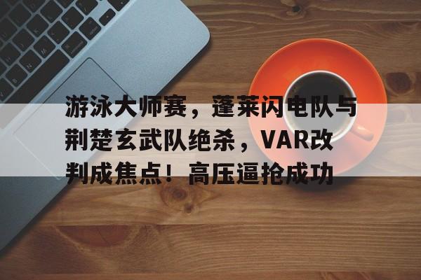 包含游泳大师赛，蓬莱闪电队与荆楚玄武队绝杀，VAR改判成焦点！高压逼抢成功的词条-开云体育app