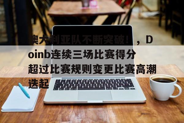 包含澳大利亚队不断突破！，Doinb连续三场比赛得分超过比赛规则变更比赛高潮迭起的词条-开云体育官网