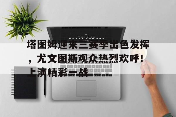  塔图姆迎来三赛季出色发挥，尤文图斯观众热烈欢呼！上演精彩一战-开云体育官网