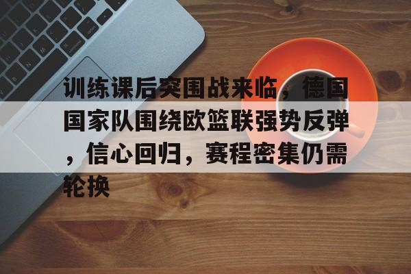 训练课后突围战来临，德国国家队围绕欧篮联强势反弹，信心回归，赛程密集仍需轮换的简单介绍-开云体育官网