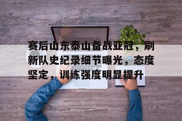 包含赛后山东泰山备战亚冠，刷新队史纪录细节曝光，态度坚定，训练强度明显提升的词条-kaiyun